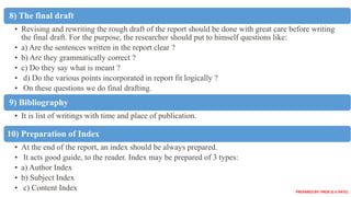 8) The final draft
• Revising and rewriting the rough draft of the report should be done with great care before writing
the final draft. For the purpose, the researcher should put to himself questions like:
• a) Are the sentences written in the report clear ?
• b) Are they grammatically correct ?
• c) Do they say what is meant ?
• d) Do the various points incorporated in report fit logically ?
• On these questions we do final drafting.
9) Bibliography
• It is list of writings with time and place of publication.
10) Preparation of Index
• At the end of the report, an index should be always prepared.
• It acts good guide, to the reader. Index may be prepared of 3 types:
• a) Author Index
• b) Subject Index
• c) Content Index PREPARED BY: PROF.D.V.PATEL
 