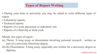 • During your time at university you may be asked to write different types of
report.
• Laboratory reports.
• Technical reports.
• Reports of a work placement or industrial visit.
• Reports of a field trip or field work.
Mainly two types of report :
(a) Thesis: A long essay or dissertation involving personal research , written as
part of a university Doctorate degree.
(b) (b) Dissertation: A long essay, especially one written for a university degree or
diploma.
Types of Report Writing
PREPARED BY: PROF.D.V.PATEL
 