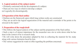 1. Logical analysis of the subject matter
• Primarily concerned with the development of a subject.
• There are two ways in which to develop a subject:
(a) Logically (b) chronologically
2.Preparation of the final outline
• Outlines are the framework upon which long written works are constructed.
• They are an aid to the logical organization of the material and a reminder of the points to be
stressed in the report.”
3. Preparation of the rough draft
• This follows the logical analysis of the subject and the preparation of the final outline.
• Such a step is of utmost importance for the researcher now sits to write down what he has
done in the context of he is research study.
• He will write down the procedure adopted by him in collecting the material for his study
along with various limitation faced by him.
• The various suggestion he wants to offer regarding the problem concerned. PREPARED BY: PROF.D.V.PATEL
 