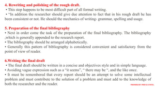 4. Rewriting and polishing of the rough draft.
• This step happens to be most difficult part of all formal writing.
• “In addition the researcher should give due attention to fact that in his rough draft he has
been consistent or not. He should the mechanics of writing- grammar, spelling and usage.
5. Preparation of the final bibliography
• Next in order come the task of the preparation of the final bibliography. The bibliography
,which is generally appended to the research report.
• The bibliography should be arranged alphabetically.
• Generally this pattern of bibliography is considered convenient and satisfactory from the
point of view of reader.
6.Writing the final draft
• The final draft should be written in a concise and objectives style and in simple language.
• Avoiding vague expression such as a “it seems”, “ there may be “, and the like once.
• It must be remembered that every report should be an attempt to solve some intellectual
problem and must contribute to the solution of a problem and must add to the knowledge of
both the researcher and the reader. PREPARED BY: PROF.D.V.PATEL
 