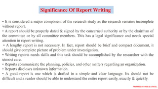 • It is considered a major component of the research study as the research remains incomplete
without report.
• A report should be properly dated & signed by the concerned authority or by the chairman of
the committee or by all committee members. This has a legal significance and needs special
attention in report writing.
• A lengthy report is not necessary. In fact, report should be brief and compact document, it
should give complete picture of problem under investigation.
• Writing reports needs skills and this task should be accomplished by the researcher with the
utmost care.
• Reports communicate the planning, policies, and other matters regarding an organization.
• Reports discloses unknown information.
• A good report is one which is drafted in a simple and clear language. Its should not be
difficult and a reader should be able to understand the entire report easily, exactly & quickly.
Significance Of Report Writing
PREPARED BY: PROF.D.V.PATEL
 