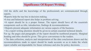 •All the skills and the knowledge of the professionals are communicated through
reports.
•Reports help the top line in decision making.
•A true and balanced report also helps in problem solving.
•A report should be in a proper format. The report should have all the essentials
components such as title, introduction, findings & recommendations.
• Reports present adequate information on various aspects of the business.
• In a report writing attention should be given to certain essential technical details.
For eg: the pages and paragraphs of the report should be numbered properly. Marginal
heading and titles should be given. This gives convenience to the readers.
• The data collection, analysis and interpretation of the data conclusions drawn and the
recommendations made in report should be made accurate so as to make the whole
report reliable and dependable for future reference and also for policy decisions.
Significance Of Report Writing
PREPARED BY: PROF.D.V.PATEL
 