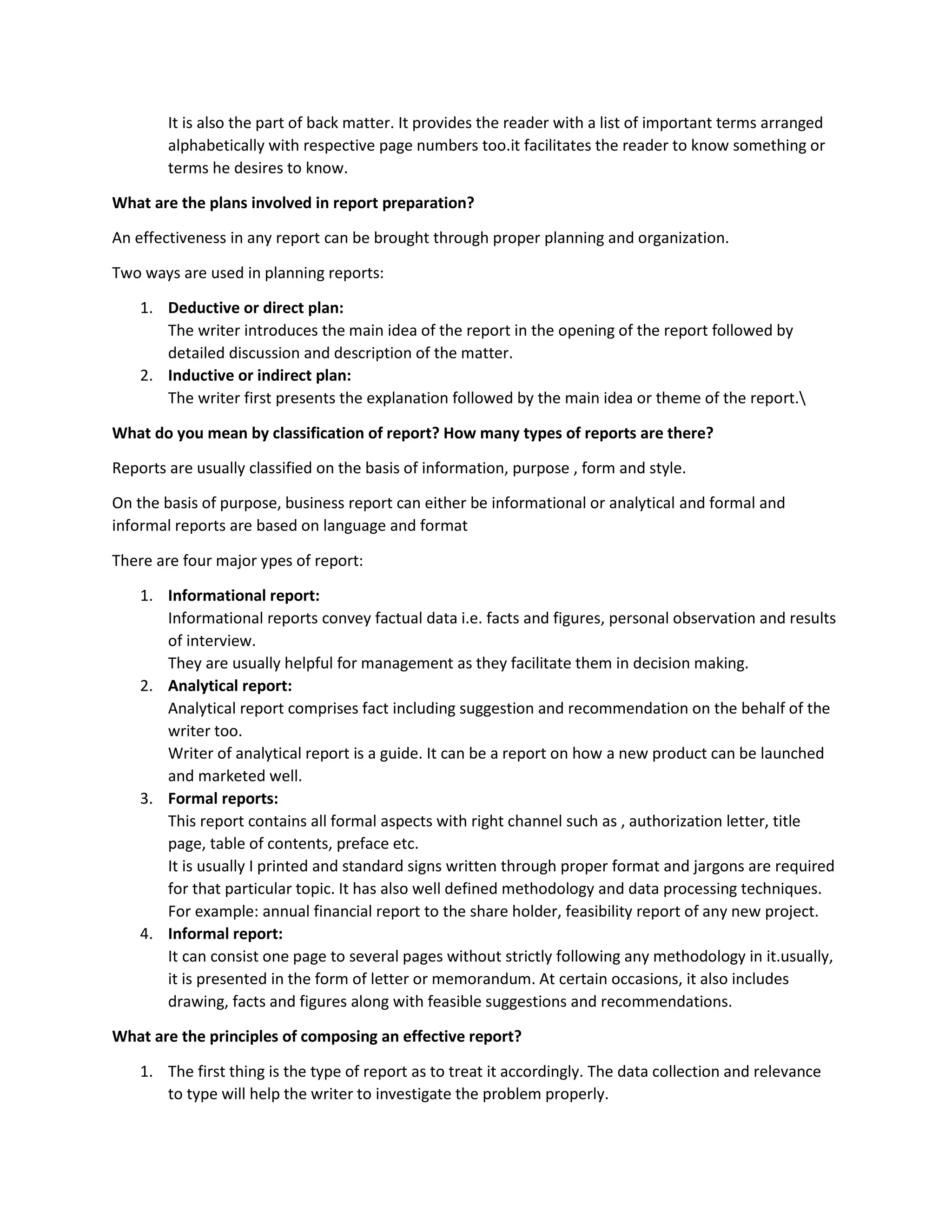 It is also the part of back matter. It provides the reader with a list of important terms arranged
alphabetically with respective page numbers too.it facilitates the reader to know something or
terms he desires to know.
What are the plans involved in report preparation?
An effectiveness in any report can be brought through proper planning and organization.
Two ways are used in planning reports:
1. Deductive or direct plan:
The writer introduces the main idea of the report in the opening of the report followed by
detailed discussion and description of the matter.
2. Inductive or indirect plan:
The writer first presents the explanation followed by the main idea or theme of the report.
What do you mean by classification of report? How many types of reports are there?
Reports are usually classified on the basis of information, purpose , form and style.
On the basis of purpose, business report can either be informational or analytical and formal and
informal reports are based on language and format
There are four major ypes of report:
1. Informational report:
Informational reports convey factual data i.e. facts and figures, personal observation and results
of interview.
They are usually helpful for management as they facilitate them in decision making.
2. Analytical report:
Analytical report comprises fact including suggestion and recommendation on the behalf of the
writer too.
Writer of analytical report is a guide. It can be a report on how a new product can be launched
and marketed well.
3. Formal reports:
This report contains all formal aspects with right channel such as , authorization letter, title
page, table of contents, preface etc.
It is usually I printed and standard signs written through proper format and jargons are required
for that particular topic. It has also well defined methodology and data processing techniques.
For example: annual financial report to the share holder, feasibility report of any new project.
4. Informal report:
It can consist one page to several pages without strictly following any methodology in it.usually,
it is presented in the form of letter or memorandum. At certain occasions, it also includes
drawing, facts and figures along with feasible suggestions and recommendations.
What are the principles of composing an effective report?
1. The first thing is the type of report as to treat it accordingly. The data collection and relevance
to type will help the writer to investigate the problem properly.
 