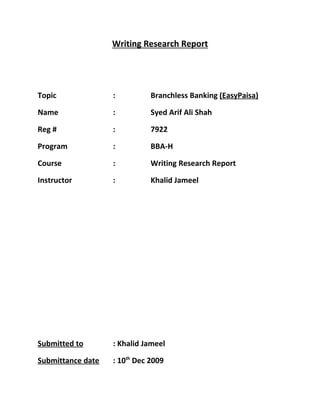 Writing Research Report




Topic              :          Branchless Banking (EasyPaisa)

Name               :          Syed Arif Ali Shah

Reg #              :          7922

Program            :          BBA-H

Course             :          Writing Research Report

Instructor         :          Khalid Jameel




Submitted to       : Khalid Jameel

Submittance date   : 10th Dec 2009
 