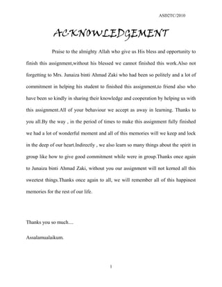 ASD2TC/2010
1
ACKNOWLEDGEMENT
Praise to the almighty Allah who give us His bless and opportunity to
finish this assignment,without his blessed we cannot finished this work.Also not
forgetting to Mrs. Junaiza binti Ahmad Zaki who had been so politely and a lot of
commitment in helping his student to finished this assignment,to friend also who
have been so kindly in sharing their knowledge and cooperation by helping us with
this assignment.All of your behaviour we accept as away in learning. Thanks to
you all.By the way , in the period of times to make this assignment fully finished
we had a lot of wonderful moment and all of this memories will we keep and lock
in the deep of our heart.Indirectly , we also learn so many things about the spirit in
group like how to give good commitment while were in group.Thanks once again
to Junaiza binti Ahmad Zaki, without you our assignment will not kerned all this
sweetest things.Thanks once again to all, we will remember all of this happinest
memories for the rest of our life.
Thanks you so much....
Assalamualaikum.
 