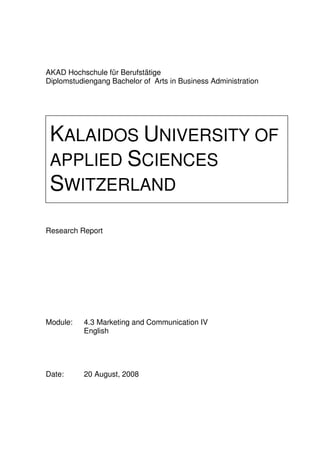 AKAD Hochschule für Berufstätige
Diplomstudiengang Bachelor of Arts in Business Administration




 KALAIDOS UNIVERSITY OF
 APPLIED SCIENCES
 SWITZERLAND
Research Report




Module:   4.3 Marketing and Communication IV
          English




Date:     20 August, 2008
 