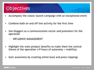 Objectives Accompany the classic launch campaign with an exceptional event Combine both on and off line activity for the first time Use bloggers as a communication vector and promoters for the operation INFLUENCE MANAGEMENT Highlight the main product benefits to make them the central theme of the operation (+9 hours of autonomy = mobility) Gain awareness by creating online buzz and press clippings 
