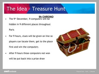 The Idea – Treasure Hunt The 9 th  December, 9 computers will be hidden in 9 different places throughout Paris For 9 hours, clues will be given on line so players can locate them, get to the place first and win the computers After 9 hours those computers not won will be put back into a prize draw 9h CHRONO 