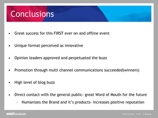 Conclusions Great success for this FIRST ever on and offline event Unique format perceived as innovative  Opinion leaders approved and perpetuated the buzz Promotion through multi channel communications succeeded(winners) High level of blog buzz Direct contact with the general public- great Word of Mouth for the future Humanizes the Brand and it’s products- increases positive reputation 