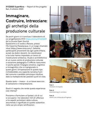 XYZ2020 SuperNòva — Report di fine progetto
Bari, 8 ottobre 2020
Immaginare,
Costruire, Intrecciare:
gli archetipi della
produzione culturale
Da pochi giorni si è concluso il laboratorio di
co-progettazione XYZ (https://bit.ly/XYZ2020)
de La Scuola Open Source.
Quest’anno si è svolto a Novara, presso
l’Ex Caserma Passalacqua, in un luogo chiamato
nòva (https://www.nòva.com/). Settanta
partecipanti provenienti da ogni parte d’Italia,
aiutati da dodici docenti, tre coordinatori
e tre tutor hanno impostato un lavoro di
ricostruzione simbolica, rituale e architettonica
di un nuovo centro di produzione culturale
a vocazione pedagogica. È difficile riassumere
in poche parole l’impegno emotivo, cognitivo
e immaginifico che si è sprigionato in
questi giorni. Un’operazione di questo tipo
richiederebbe una capacità narrativa fuori
dal comune e sarebbe comunque riduttiva,
data la molteplicità dei possibili punti di vista.
Questo testo — invece — è un breve esercizio
di astrazione e interpretazione.
Qual è il segreto che rende questa esperienza
così intensa?
Proviamo a formulare un’ipotesi: ciò di cui
si occupano i tre laboratori (X,Y,Z) afferisce
a tre aspetti archetipici della cultura,
assumendo il significato di questo sostantivo
nelle sue più ampie ramificazioni.
Foto 1:
momenti di empatia
Foto 2:
brainstorming in corridoio
Foto 3:
diamo una rinfrescata all’ingresso
 