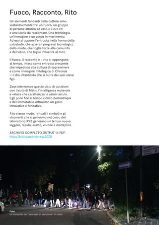 Fuoco, Racconto, Rito
Gli elementi fondanti della cultura sono
sostanzialmente tre: un fuoco, un gruppo
di persone attorno ad esso e i loro riti
e una storia da raccontare. Una tecnologia,
un’immagine e un corpo in movimento.
Ad essi si oppone l’entropia: nella forma della
catastrofe, che azzera i progressi tecnologici;
della morte, che toglie forze alla comunità
e dell’oblio, che toglie influenza al mito.
Il fuoco, il racconto e il rito si oppongono
al tempo, inteso come entropia crescente
che impedisce alla cultura di sopravvivere
e come immagine mitologica di Chronos
— il dio infanticida che si nutre dei suoi stessi
figli.
Zeus interrompe questo ciclo di uccisioni
con l’aiuto di Metis, l’intelligenza mutevole
e veloce che caratterizza le azioni astute.
Egli pone fine al tempo ciclico dell’entropia
e dell’immutabile attraverso un gesto
innovativo e fondativo.
Allo stesso modo, i rituali, i simboli e gli
strumenti che si generano nel corso del
laboratorio XYZ generano un tempo nuovo:
leggero, rapido, esatto, visibile e molteplice.
ARCHIVIO COMPLETO OUTPUT IN PDF:
http://bit.ly/archivio-xyz2020
Foto:
Un momento del “processo di seduzione” in corso
 