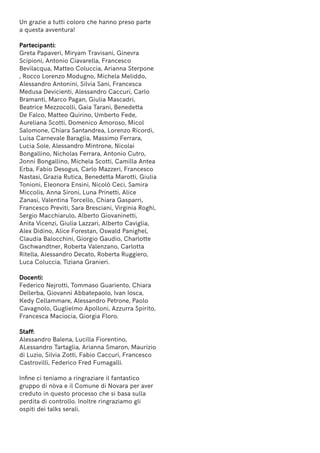 Un grazie a tutti coloro che hanno preso parte
a questa avventura!
Partecipanti:
Greta Papaveri, Miryam Travisani, Ginevra
Scipioni, Antonio Ciavarella, Francesco
Bevilacqua, Matteo Coluccia, Arianna Sterpone
, Rocco Lorenzo Modugno, Michela Meliddo,
Alessandro Antonini, Silvia Sani, Francesca
Medusa Devicienti, Alessandro Caccuri, Carlo
Bramanti, Marco Pagan, Giulia Mascadri,
Beatrice Mezzocolli, Gaia Tarani, Benedetta
De Falco, Matteo Quirino, Umberto Fede,
Aureliana Scotti, Domenico Amoroso, Micol
Salomone, Chiara Santandrea, Lorenzo Ricordi,
Luisa Carnevale Baraglia, Massimo Ferrara,
Lucia Sole, Alessandro Mintrone, Nicolai
Bongallino, Nicholas Ferrara, Antonio Cutro,
Jonni Bongallino, Michela Scotti, Camilla Antea
Erba, Fabio Desogus, Carlo Mazzeri, Francesco
Nastasi, Grazia Rutica, Benedetta Marotti, Giulia
Tonioni, Eleonora Ensini, Nicolò Ceci, Samira
Miccolis, Anna Sironi, Luna Prinetti, Alice
Zanasi, Valentina Torcello, Chiara Gasparri,
Francesco Previti, Sara Bresciani, Virginia Roghi,
Sergio Macchiarulo, Alberto Giovaninetti,
Anita Vicenzi, Giulia Lazzari, Alberto Caviglia,
Alex Didino, Alice Forestan, Oswald Panighel,
Claudia Balocchini, Giorgio Gaudio, Charlotte
Gschwandtner, Roberta Valenzano, Carlotta
Ritella, Alessandro Decato, Roberta Ruggiero,
Luca Coluccia, Tiziana Granieri.
Docenti:
Federico Nejrotti, Tommaso Guariento, Chiara
Dellerba, Giovanni Abbatepaolo, Ivan Iosca,
Kedy Cellammare, Alessandro Petrone, Paolo
Cavagnolo, Guglielmo Apolloni, Azzurra Spirito,
Francesca Maciocia, Giorgia Floro.
Staff:
Alessandro Balena, Lucilla Fiorentino,
ALessandro Tartaglia, Arianna Smaron, Maurizio
di Luzio, Silvia Zotti, Fabio Caccuri, Francesco
Castrovilli, Federico Fred Fumagalli.
Infine ci teniamo a ringraziare il fantastico
gruppo di nòva e il Comune di Novara per aver
creduto in questo processo che si basa sulla
perdita di controllo. Inoltre ringraziamo gli
ospiti dei talks serali.
 