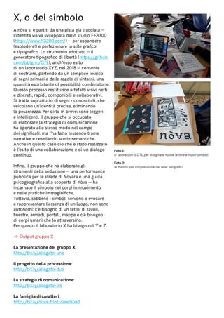 X, o del simbolo
A nòva si è partiti da una pista già tracciata —
l’identità visiva sviluppata dallo studio FF3300
(https://www.ff3300.com/) — per espandere
(esplodere!) e perfezionare lo stile grafico
e tipografico. Lo strumento adottato — il
generatore tipografico di libertà (https://github.
com/bbtgnn/GTL), anch’esso esito
di un laboratorio XYZ, nel 2018 — consente
di costruire, partendo da un semplice lessico
di segni primari e delle regole di sintassi, una
quantità esorbitante di possibilità combinatorie.
Questo processo restituisce artefatti visivi netti
e discreti, rapidi, componibili e collaborativi.
Si tratta soprattutto di segni riconoscibili, che
veicolano un’identità precisa, eliminando
la pesantezza. Per dirlo in breve: sono leggeri
e intelligenti. Il gruppo che si occupato
di elaborare la strategia di comunicazione
ha operato allo stesso modo nel campo
dei significati, ma l’ha fatto tessendo trame
narrative e cesellando scelte semantiche.
Anche in questo caso ciò che è stato realizzato
è l’esito di una collaborazione e di un dialogo
continuo.
Infine, il gruppo che ha elaborato gli
strumenti della seduzione — una performance
pubblica per le strade di Novara e una guida
psicogeografica alla scoperta di nòva — ha
incarnato il simbolo nei corpi in movimento
e nelle pratiche immaginifiche.
Tuttavia, sebbene i simboli servono a evocare
e rappresentare l’essenza di un luogo, non sono
autonomi: c’è bisogno di un tetto, di tavoli,
finestre, armadi, portali, mappe e c’è bisogno
di corpi umani che lo attraversino.
Per questo il laboratorio X ha bisogno di Y e Z.
→ Output gruppo X
La presentazione del gruppo X:
http://bit.ly/allegato-uno
Il progetto della processione:
http://bit.ly/allegato-due
La strategia di comunicazione:
http://bit.ly/allegato-tre
La famiglia di caratteri:
http://bit.ly/nova-font-download
Foto 1:
si lavora con il GTL per disegnare nuove lettere e nuovi simboli
Foto 2:
le matrici per l’impressione dei telai serigrafici
 