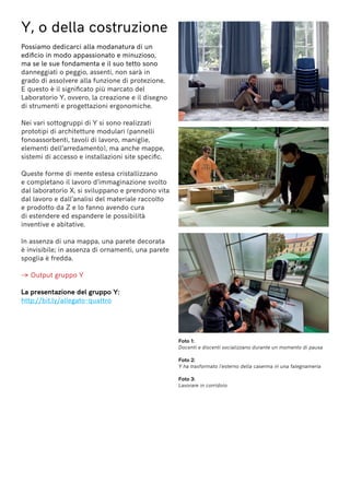Y, o della costruzione
Possiamo dedicarci alla modanatura di un
edificio in modo appassionato e minuzioso,
ma se le sue fondamenta e il suo tetto sono
danneggiati o peggio, assenti, non sarà in
grado di assolvere alla funzione di protezione.
E questo è il significato più marcato del
Laboratorio Y, ovvero, la creazione e il disegno
di strumenti e progettazioni ergonomiche.
Nei vari sottogruppi di Y si sono realizzati
prototipi di architetture modulari (pannelli
fonoassorbenti, tavoli di lavoro, maniglie,
elementi dell’arredamento), ma anche mappe,
sistemi di accesso e installazioni site specific.
Queste forme di mente estesa cristallizzano
e completano il lavoro d’immaginazione svolto
dal laboratorio X, si sviluppano e prendono vita
dal lavoro e dall’analisi del materiale raccolto
e prodotto da Z e lo fanno avendo cura
di estendere ed espandere le possibilità
inventive e abitative.
In assenza di una mappa, una parete decorata
è invisibile; in assenza di ornamenti, una parete
spoglia è fredda.
→ Output gruppo Y
La presentazione del gruppo Y:
http://bit.ly/allegato-quattro
Foto 1:
Docenti e discenti socializzano durante un momento di pausa
Foto 2:
Y ha trasformato l’esterno della caserma in una falegnameria
Foto 3:
Lavorare in corridoio
 