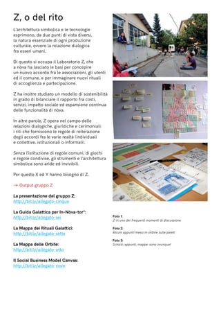 Z, o del rito
L’architettura simbolica e le tecnologie
esprimono, da due punti di vista diversi,
la natura essenziale di ogni produzione
culturale, ovvero la relazione dialogica
fra esseri umani.
Di questo si occupa il Laboratorio Z, che
a nòva ha lasciato le basi per concepire
un nuovo accordo fra le associazioni, gli utenti
ed il comune, e per immaginare nuovi rituali
di accoglienza e partecipazione.
Z ha inoltre studiato un modello di sostenibilità
in grado di bilanciare il rapporto fra costi,
servizi, impatto sociale ed espansione continua
delle funzionalità di nòva.
In altre parole, Z opera nel campo delle
relazioni dialogiche, giuridiche e cerimoniali:
i riti che forniscono le regole di reiterazione
degli accordi fra le varie realtà (individuali
e collettive, istituzionali o informali).
Senza l’istituzione di regole comuni, di giochi
e regole condivise, gli strumenti e l’architettura
simbolica sono aride ed invivibili.
Per questo X ed Y hanno bisogno di Z.
→ Output gruppo Z
La presentazione del gruppo Z:
http://bit.ly/allegato-cinque
La Guida Galattica per In-Nòva-tor*:
http://bit.ly/allegato-sei
La Mappa dei Rituali Galattici:
http://bit.ly/allegato-sette
La Mappa delle Orbite:
http://bit.ly/allegato-otto
Il Social Business Model Canvas:
http://bit.ly/allegato-nove
Foto 1:
Z in uno dei frequenti momenti di discussione
Foto 2:
Alcuni appunti messi in ordine sulle pareti
Foto 3:
Schizzi, appunti, mappe: sono ovunque!
 