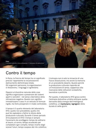 Contro il tempo
In fisica, la freccia del tempo ha un significato
preciso: rappresenta la visualizzazione
dall’aumento dell’entropia totale.
Gli organismi periscono, le organizzazioni
si dissolvono, i linguaggi si sgretolano.
Opporsi al disordine naturale delle cose
significa organizzare e preservare dei sistemi
aperti e sensibili – nel senso cibernetico della
retroazione negativa. Questo non significa
immobilizzare il caos in un reticolo di formule
rigide, ma farlo prosperare in modo controllato.
Il tempo è il quarto elemento del laboratorio
XYZ, quello non prevedibile, quello che
può far esplodere o fallire lo sforzo della
produzione culturale. Durante il breve periodo
d’incubazione di XYZ il tempo è sempre
l’avversario da sconfiggere: tempo da sottrarre
al lavoro, al sonno, tempo accelerato per
completare ogni compito, tempo incerto degli
scenari futuri, tempo sospeso del rito collettivo.
L’entropia non è solo la minaccia di una
futura dissoluzione, ma anche la memoria
di un precedente deserto. Questo perché
la produzione culturale risponde ad
un’invocazione di senso, sopperisce alla
mancanze delle istituzioni scolastiche,
lavorative e politiche.
Per questo, il laboratorio XYZ gioca contro
l’entropia distruttiva un’altra entropia: quella
derivante dalla sinergia dell’intelligenza
collettiva, un ἐγρήγορος (egregore) della
durata di sette giorni.
Foto:
I visitatori giunti a nòva attraverso il “processo di seduzione”
 
