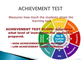 Measures how much the students attain the 
learning task. 
ACHIEVEMENT TEST SCORE- determine 
what level of instruction the student is 
prepared. 
HIGH ACHIEVEMENT SCORE- MASTERY 
LOW ACHIEVEMENT SCORE- REMEDIAL 
 