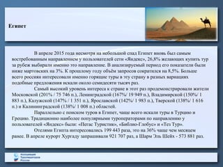 Египет
В апреле 2015 года несмотря на небольшой спад Египет вновь был самым
востребованным направлением у пользователей сети «Яндекс», 26,8% желающих купить тур
за рубеж выбирали именно это направление. В анализируемый период его показатели были
ниже мартовских на 3%. К прошлому году объём запросов сократился на 8,5%. Больше
всего россиян интересовали именно горящие туры в эту страну в разных вариациях
подобные предложения искали около семидесяти тысяч раз.
Самый высокий уровень интереса к стране в этот раз продемонстрировали жители
Московской (201% / 75 746 п.), Ленинградской (167%/ 19 949 п.), Владимирской (150%/ 1
883 п.), Калужской (147% / 1 351 п.), Ярославской (142%/ 1 983 п.), Тверской (138%/ 1 616
п.) и Калининградской (138%/ 1 008 п.) областей.
Параллельно с поиском туров в Египет, чаще всего искали туры в Турцию и
Грецию. Традиционно наиболее популярными туроператорами по направлению у
пользователей «Яндекс» были: «Пегас Туристик», «Библио-Глобус» и «Тез Тур».
Отелями Египта интересовались 199 443 раза, это на 36% чаще чем месяцем
ранее. В апреле курорт Хургаду запрашивали 921 707 раз, а Шарм Эль Шейх - 573 881 раз.
 