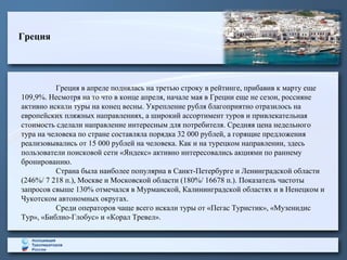 Греция
Греция в апреле поднялась на третью строку в рейтинге, прибавив к марту еще
109,9%. Несмотря на то что в конце апреля, начале мая в Греции еще не сезон, россияне
активно искали туры на конец весны. Укрепление рубля благоприятно отразилось на
европейских пляжных направлениях, а широкий ассортимент туров и привлекательная
стоимость сделали направление интересным для потребителя. Средняя цена недельного
тура на человека по стране составляла порядка 32 000 рублей, а горящие предложения
реализовывались от 15 000 рублей на человека. Как и на турецком направлении, здесь
пользователи поисковой сети «Яндекс» активно интересовались акциями по раннему
бронированию.
Страна была наиболее популярна в Санкт-Петербурге и Ленинградской области
(246%/ 7 218 п.), Москве и Московской области (180%/ 16678 п.). Показатель частоты
запросов свыше 130% отмечался в Мурманской, Калининградской областях и в Ненецком и
Чукотском автономных округах.
Среди операторов чаще всего искали туры от «Пегас Туристик», «Музенидис
Тур», «Библио-Глобус» и «Корал Тревел».
 