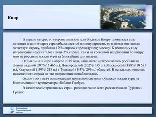 Кипр
В апреле интерес со стороны пользователи Яндекс к Кипру проявлялся еще
активнее и если в марте страна была десятой по популярности, то в апреле она заняла
четвертую строку, прибавив 125% спроса к предыдущему месяцу. К прошлому году
направление недосчиталось лишь 2% спроса. Как и на греческом направлении по Кипру
многие россияне искали туры на ближайшие дни вылета.
Отдыхом на Кипре в апреле 2015 года, чаще всего интересовались россияне из
Ленинградской (307%/ 5 466 п.), Новгородской (202%/ 145 п.), Московской (188%/ 10 581
п.), Калужской (159%/ 218 п.) и Тульской (143%/ 296 п.) областей. В остальных регионах
повышенного спроса на это направление не наблюдалось.
Около трех тысяч пользователей поисковой системы «Яндекс» искали туры на
Кипр именно от туроператора «Библио-Глобус».
В качестве альтернативных стран, россияне чаще всего рассматривали Турцию и
Грецию.
 