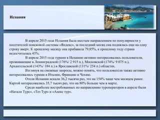 Испания
В апреле 2015 года Испания была шестым направлением по популярности у
посетителей поисковой системы «Яндекс», за последний месяц она поднялась еще на одну
строку вверх. К прошлому месяцу она прибавила 79,85%, к прошлому году страна
недосчиталась 43%.
В апреле 2015 года турами в Испанию активно интересовались пользователи,
проживающие в Ленинградской (176%/ 2 915 п.), Московской (174%/ 9 075 п.),
Архангельской (143%/ 184 п.) и Ярославской (131%/ 254 п.) областях.
Взглянув на смежные запросы, можно понять, что пользователи также активно
интересовались турами в Италию, Францию и Чехию.
Отели Испании искали 36,2 тысячи раз, это на 154% чаще чем месяцем ранее.
Картой интересовались 35,7 тысяч раз, что на 80% больше чем в марте.
Среди наиболее востребованных по направлению туроператоров в апреле были
«Натали Турс», «Тез Тур» и «Анекс тур».
 