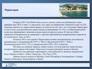 Черногория
В апреле 2015 года Черногория вошла в десятку самых востребованных стран,
прибавив еще 201% к марту. К прошлому году спрос на направление сократился лишь на 22%.
Хорошие показатели страна демонстрирует во многом за счет того, что, хотельеры Черногории
в этом сезоне дали российскому рынку скидки на размещение 10 -15%, а стабилизация рубля
позволила сформировать привлекательные цены на пакеты в целом. К тому же объём
перевозки на направлении по сравнению с другими европейскими направлениями сократился
не значительно, лишь на 10%.
В апреле 2015 года турами в Черногорию активно интересовались пользователи,
проживающие в Ленинградской (197%/ 2 790 п.), Московской (167%/ 7 465п.),
Калининградской (153%/ 132 п.), Архангельской (138%/ 163 п.) областях.
Взглянув на смежные запросы, можно понять, что пользователи также активно
интересовались турами в Болгарию. Чаще всего отдыхать россияне желали в Бечичи.
Наиболее популярными операторами у пользователей по данному направлению
были «Библио-Глобус», «Пегас Туристик», «Тез Тур» и TUI.
Прямые вылеты искали из Москвы, Санкт-Петербурга, Екатеринбурга, Самары,
Нижнего Новгорода, Новосибирска и Перми.
 