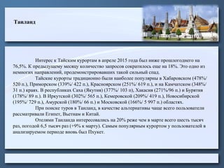 Таиланд
Интерес к Тайским курортам в апреле 2015 года был ниже прошлогоднего на
76,5%. К предыдущему месяцу количество запросов сократилось еще на 18%. Это одно из
немногих направлений, продемонстрировавших такой сильный спад.
Тайские курорты традиционно были наиболее популярны в Хабаровском (478%/
520 п.), Приморском (339%/ 422 п.), Красноярском (251%/ 619 п.), и на Камчатском (348%/
31 п.) краях. В республиках Саха (Якутия) (377%/ 103 п), Хакасия (271%/96 п.) и Бурятия
(178%/ 89 п.). В Иркутской (302%/ 565 п.), Кемеровской (209%/ 419 п.), Новосибирской
(195%/ 729 п.), Амурской (180%/ 66 п.) и Московской (166%/ 5 997 п.) областях.
При поиске туров в Таиланд, в качестве альтернативы чаще всего пользователи
рассматривали Египет, Вьетнам и Китай.
Отелями Таиланда интересовались на 20% реже чем в марте всего шесть тысяч
раз, погодой 6,5 тысяч раз (+9% к марту). Самым популярным курортом у пользователей в
анализируемом периоде вновь был Пхукет.
 