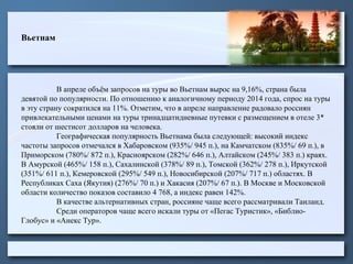 Вьетнам
В апреле объём запросов на туры во Вьетнам вырос на 9,16%, страна была
девятой по популярности. По отношению к аналогичному периоду 2014 года, спрос на туры
в эту страну сократился на 11%. Отметим, что в апреле направление радовало россиян
привлекательными ценами на туры тринадцатидневные путевки с размещением в отеле 3*
стояли от шестисот долларов на человека.
Географическая популярность Вьетнама была следующей: высокий индекс
частоты запросов отмечался в Хабаровском (935%/ 945 п.), на Камчатском (835%/ 69 п.), в
Приморском (780%/ 872 п.), Красноярском (282%/ 646 п.), Алтайском (245%/ 383 п.) краях.
В Амурской (465%/ 158 п.), Сахалинской (378%/ 89 п.), Томской (362%/ 278 п.), Иркутской
(351%/ 611 п.), Кемеровской (295%/ 549 п.), Новосибирской (207%/ 717 п.) областях. В
Республиках Саха (Якутия) (276%/ 70 п.) и Хакасия (207%/ 67 п.). В Москве и Московской
области количество показов составило 4 768, а индекс равен 142%.
В качестве альтернативных стран, россияне чаще всего рассматривали Таиланд.
Среди операторов чаще всего искали туры от «Пегас Туристик», «Библио-
Глобус» и «Анекс Тур».
 