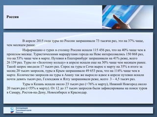В апреле 2015 года туры по России запрашивали 73 тысячи раз, это на 37% чаще,
чем месяцем ранее.
Информацию о турах в столицу России искали 115 456 раз, что на 40% чаще чем в
прошлом месяце. Туристическими маршрутами города на Неве интересовались 150 868 раз,
это на 53% чаще чем в марте. Путевки в Екатеринбург запрашивали на 41% реже, всего
26 159 раз. Туры по «Золотому кольцу» в апреле искали еще на 30% чаще чем месяцем ранее.
Такой запрос вводили 17 тысяч раз. Спрос на туры в Сочи вырос к марту на 35% в итоге за
месяц 20 тысяч запросов, туры в Крым запрашивали 49 653 раза, что на 114% чаще чем в
марте. Количество запросов на туры в Анапу так же выросло вдвое в апреле путевки искали
почти девять тысяч раз, Геленджик и Ялту запрашивали реже, всего 3 – 4,5 тысяч раз.
Туры в Казань искали около 23 тысяч раз (+76% к марту), Нижний Новгород около
20 тысяч раз (+55% к марту). От 12 до 17 тысяч запросов были зафиксированы на поиск туров
в Самару, Ростов-на-Дону, Новосибирск и Краснодар.
Россия
 