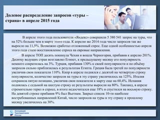 Долевое распределение запросов «туры –
страна» в апреле 2015 года
В апреле этого года пользователи «Яндекс» совершили 5 380 541 запрос на туры, что
на 52% больше чем в марте этого года. К апрелю же 2014 года число запросов так же
выросло на 11,5%. Возможно сработал отложенный спрос. Еще одной особенностью апреля
этого года стало восстановление спроса на евровые направления.
В апреле ТОП десять покинула Чехия и вошла Черногория, прибавив к апрелю 201%.
Десятку ведущих стран возглавлял Египет, к предыдущему месяцу его популярность
немного сократилась на 3%. Турция, прибавив 130% к своей популярности и по объёму
запросов сильно приблизилась к результатам Египта. Греция была третей по популярности
увеличив свои показатели 110%. Кипр в апреле поднялся с десятой на четвертую строку
популярности, количество запросов на туры в эту страну увеличилось на 125%. Италия
сохранила пятую позицию, увеличив свои показатели к марту еще на 60,4%. Испания
поднялась с седьмой на шестую строку ее результаты выросли на 80%. Таиланд, в апреле
стремительно терял в спросе, в итоге недосчитался еще 18% и спустился на восьмую строку.
На девятой строке прибавив 9% был Вьетнам. Закрыл список 10-ти наиболее
востребованных направлений Китай, число запросов на туры в эту страну к прошлому
месяцу увеличилось на 30%.
 