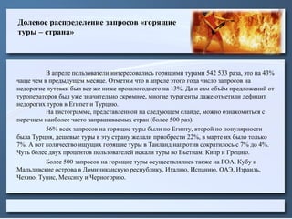 Долевое распределение запросов «горящие
туры – страна»
В апреле пользователи интересовались горящими турами 542 533 раза, это на 43%
чаще чем в предыдущем месяце. Отметим что в апреле этого года число запросов на
недорогие путевки был все же ниже прошлогоднего на 13%. Да и сам объём предложений от
туроператоров был уже значительно скромнее, многие турагенты даже отметили дефицит
недорогих туров в Египет и Турцию.
На гистограмме, представленной на следующем слайде, можно ознакомиться с
перечнем наиболее часто запрашиваемых стран (более 500 раз).
56% всех запросов на горящие туры были по Египту, второй по популярности
была Турция, дешевые туры в эту страну желали приобрести 22%, в марте их было только
7%. А вот количество ищущих горящие туры в Таиланд напротив сократилось с 7% до 4%.
Чуть более двух процентов пользователей искали туры во Вьетнам, Кипр и Грецию.
Более 500 запросов на горящие туры осуществлялись также на ГОА, Кубу и
Мальдивские острова в Доминиканскую республику, Италию, Испанию, ОАЭ, Израиль,
Чехию, Тунис, Мексику и Черногорию.
 