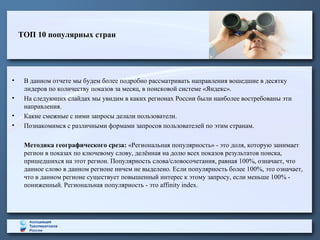 ТОП 10 популярных стран
• В данном отчете мы будем более подробно рассматривать направления вошедшие в десятку
лидеров по количеству показов за месяц, в поисковой системе «Яндекс».
• На следующих слайдах мы увидим в каких регионах России были наиболее востребованы эти
направления.
• Какие смежные с ними запросы делали пользователи.
• Познакомимся с различными формами запросов пользователей по этим странам.
Методика географического среза: «Региональная популярность» - это доля, которую занимает
регион в показах по ключевому слову, делённая на долю всех показов результатов поиска,
пришедшихся на этот регион. Популярность слова/словосочетания, равная 100%, означает, что
данное слово в данном регионе ничем не выделено. Если популярность более 100%, это означает,
что в данном регионе существует повышенный интерес к этому запросу, если меньше 100% -
пониженный. Региональная популярность - это affinity index.
 