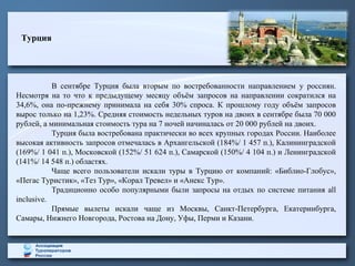 Турция
В сентябре Турция была вторым по востребованности направлением у россиян.
Несмотря на то что к предыдущему месяцу объём запросов на направлении сократился на
34,6%, она по-прежнему принимала на себя 30% спроса. К прошлому году объём запросов
вырос только на 1,23%. Средняя стоимость недельных туров на двоих в сентябре была 70 000
рублей, а минимальная стоимость тура на 7 ночей начиналась от 20 000 рублей на двоих.
Турция была востребована практически во всех крупных городах России. Наиболее
высокая активность запросов отмечалась в Архангельской (184%/ 1 457 п.), Калининградской
(169%/ 1 041 п.), Московской (152%/ 51 624 п.), Самарской (150%/ 4 104 п.) и Ленинградской
(141%/ 14 548 п.) областях.
Чаще всего пользователи искали туры в Турцию от компаний: «Библио-Глобус»,
«Пегас Туристик», «Тез Тур», «Корал Тревел» и «Анекс Тур».
Традиционно особо популярными были запросы на отдых по системе питания all
inclusive.
Прямые вылеты искали чаще из Москвы, Санкт-Петербурга, Екатеринбурга,
Самары, Нижнего Новгорода, Ростова на Дону, Уфы, Перми и Казани.
 