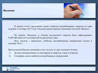 Введение
В данном отчете представлен анализ наиболее востребованных запросов на туры
за рубеж в сентябре 2015 года. Сведения предоставлены поисковой системой «Яндекс».
По данным «Яндекса», в течение исследуемого периода было зафиксировано
5 243 148 запросов пользователей на различные туры.
Цель анализа - определить, наиболее востребованные направления отдыха в
сентябре 2015 г.
Предлагаемый Вашему вниманию отчет состоит из двух основных блоков.
1) Долевое распределение по популярности запросов «туры в (страна)».
2) География десяти наиболее востребованных направлений.
 