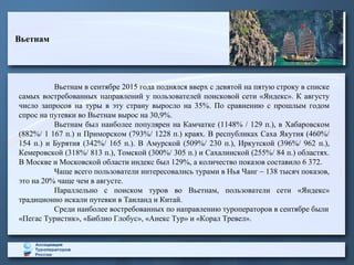 Вьетнам
Вьетнам в сентябре 2015 года поднялся вверх с девятой на пятую строку в списке
самых востребованных направлений у пользователей поисковой сети «Яндекс». К августу
число запросов на туры в эту страну выросло на 35%. По сравнению с прошлым годом
спрос на путевки во Вьетнам вырос на 30,9%.
Вьетнам был наиболее популярен на Камчатке (1148% / 129 п.), в Хабаровском
(882%/ 1 167 п.) и Приморском (793%/ 1228 п.) краях. В республиках Саха Якутия (460%/
154 п.) и Бурятия (342%/ 165 п.). В Амурской (509%/ 230 п.), Иркутской (396%/ 962 п.),
Кемеровской (318%/ 813 п.), Томской (300%/ 305 п.) и Сахалинской (255%/ 84 п.) областях.
В Москве и Московской области индекс был 129%, а количество показов составило 6 372.
Чаще всего пользователи интересовались турами в Нья Чанг – 138 тысяч показов,
это на 20% чаще чем в августе.
Параллельно с поиском туров во Вьетнам, пользователи сети «Яндекс»
традиционно искали путевки в Таиланд и Китай.
Среди наиболее востребованных по направлению туроператоров в сентябре были
«Пегас Туристик», «Библио Глобус», «Анекс Тур» и «Корал Тревел».
 