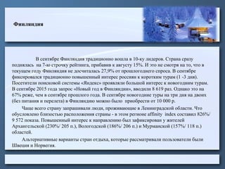 Финляндия
В сентябре Финляндия традиционно вошла в 10-ку лидеров. Страна сразу
поднялась на 7-ю строчку рейтинга, прибавив к августу 15%. И это не смотря на то, что в
текущем году Финляндия не досчиталась 27,9% от прошлогоднего спроса. В сентябре
фиксировался традиционно повышенный интерес россиян к коротким турам (1 -3 дня).
Посетители поисковой системы «Яндекс» проявляли большой интерес к новогодним турам.
В сентябре 2015 года запрос «Новый год в Финляндии», вводили 8 619 раз. Однако это на
67% реже, чем в сентябре прошлого года. В сентябре новогодние туры на три дня на двоих
(без питания и перелета) в Финляндию можно было приобрести от 10 000 р.
Чаще всего страну запрашивали люди, проживающие в Ленинградской области. Что
обусловлено близостью расположения страны - в этом регионе affinity index составил 826%/
9 572 показа. Повышенный интерес к направлению был зафиксирован у жителей
Архангельской (230%/ 205 п.), Вологодской (186%/ 206 п.) и Мурманской (157%/ 118 п.)
областей.
Альтернативные варианты стран отдыха, которые рассматривали пользователи были
Швеция и Норвегия.
 