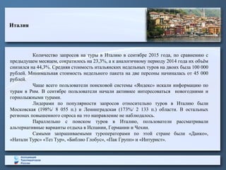 Италия
Количество запросов на туры в Италию в сентябре 2015 года, по сравнению с
предыдущем месяцем, сократилось на 23,3%, а к аналогичному периоду 2014 года их объём
снизился на 44,3%. Средняя стоимость итальянских недельных туров на двоих была 100 000
рублей. Минимальная стоимость недельного пакета на две персоны начиналась от 45 000
рублей.
Чаще всего пользователи поисковой системы «Яндекс» искали информацию по
турам в Рим. В сентябре пользователи начали активнее интересоваться новогодними и
горнолыжными турами.
Лидерами по популярности запросов относительно туров в Италию были
Московская (198%/ 8 055 п.) и Ленинградская (173%/ 2 133 п.) области. В остальных
регионах повышенного спроса на это направление не наблюдалось.
Параллельно с поиском туров в Италию, пользователи рассматривали
альтернативные варианты отдыха в Испании, Германии и Чехии.
Самыми запрашиваемыми туроператорами по этой стране были «Данко»,
«Натали Турс» «Тез Тур», «Библио Глобус», «Пак Групп» и «Интурист».
 