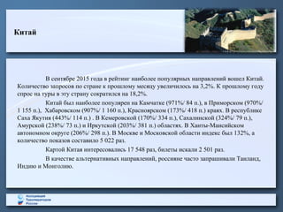 Китай
В сентябре 2015 года в рейтинг наиболее популярных направлений вошел Китай.
Количество запросов по стране к прошлому месяцу увеличилось на 3,2%. К прошлому году
спрос на туры в эту страну сократился на 18,2%.
Китай был наиболее популярен на Камчатке (971%/ 84 п.), в Приморском (970%/
1 155 п.), Хабаровском (907%/ 1 160 п.), Красноярском (173%/ 418 п.) краях. В республике
Саха Якутия (443%/ 114 п.) . В Кемеровской (170%/ 334 п.), Сахалинской (324%/ 79 п.),
Амурской (238%/ 73 п.) и Иркутской (203%/ 381 п.) областях. В Ханты-Мансийском
автономном округе (206%/ 298 п.). В Москве и Московской области индекс был 132%, а
количество показов составило 5 022 раз.
Картой Китая интересовались 17 548 раз, билеты искали 2 501 раз.
В качестве альтернативных направлений, россияне часто запрашивали Таиланд,
Индию и Монголию.
 