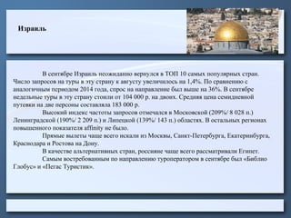 Израиль
В сентябре Израиль неожиданно вернулся в ТОП 10 самых популярных стран.
Число запросов на туры в эту страну к августу увеличилось на 1,4%. По сравнению с
аналогичным периодом 2014 года, спрос на направление был выше на 36%. В сентябре
недельные туры в эту страну стоили от 104 000 р. на двоих. Средняя цена семидневной
путевки на две персоны составляла 183 000 р.
Высокий индекс частоты запросов отмечался в Московской (209%/ 8 028 п.)
Ленинградской (190%/ 2 209 п.) и Липецкой (139%/ 143 п.) областях. В остальных регионах
повышенного показателя affinity не было.
Прямые вылеты чаще всего искали из Москвы, Санкт-Петербурга, Екатеринбурга,
Краснодара и Ростова на Дону.
В качестве альтернативных стран, россияне чаще всего рассматривали Египет.
Самым востребованным по направлению туроператором в сентябре был «Библио
Глобус» и «Пегас Туристик».
 