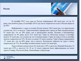 В сентябре 2015 года туры по России запрашивали 100 тысяч раз, это на 3%
реже, чем месяцем ранее. К сентябрю 2014 года число запросов на отдых в России выросло
на 50%.
Информацию о турах в столицу России искали 146,9 тысяч раз, что практически
столько же, что и в августе. Туристическими маршрутами города на Неве интересовались
97 тысяч раз, что на 28% реже, чем в предыдущем месяце. Путевки в Екатеринбург
запрашивали на 4% реже, всего 25,5 тысяч раз. Туры по «Золотому кольцу» в сентябре
искали 18 тысяч раз, это столько же что и месяцем ранее. Спрос на туры в Сочи в сентябре
заметно сократился на 32%. В итоге за месяц 19 тысяч показов. Туры в Крым запрашивали
27 тысяч раз, что на 60% реже, чем в августе. Количество запросов на туры в Анапу
сократилось на 71%. В сентябре путевки искали только 2,6 тысяч раз.
Туры в Казань искали около 26 тысяч раз (-19% к августу), Нижний Новгород 15
тысяч раз (-25% к августу). От 10 до 14 тысяч запросов были зафиксированы на поиск
туров в Самару, Ростов-на-Дону, Новосибирск и Краснодар.
Россия
 