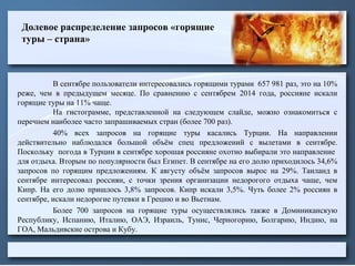 Долевое распределение запросов «горящие
туры – страна»
В сентябре пользователи интересовались горящими турами 657 981 раз, это на 10%
реже, чем в предыдущем месяце. По сравнению с сентябрем 2014 года, россияне искали
горящие туры на 11% чаще.
На гистограмме, представленной на следующем слайде, можно ознакомиться с
перечнем наиболее часто запрашиваемых стран (более 700 раз).
40% всех запросов на горящие туры касались Турции. На направлении
действительно наблюдался большой объём спец предложений с вылетами в сентябре.
Поскольку погода в Турции в сентябре хорошая россияне охотно выбирали это направление
для отдыха. Вторым по популярности был Египет. В сентябре на его долю приходилось 34,6%
запросов по горящим предложениям. К августу объём запросов вырос на 29%. Таиланд в
сентябре интересовал россиян, с точки зрения организации недорогого отдыха чаще, чем
Кипр. На его долю пришлось 3,8% запросов. Кипр искали 3,5%. Чуть более 2% россиян в
сентябре, искали недорогие путевки в Грецию и во Вьетнам.
Более 700 запросов на горящие туры осуществлялись также в Доминиканскую
Республику, Испанию, Италию, ОАЭ, Израиль, Тунис, Черногорию, Болгарию, Индию, на
ГОА, Мальдивские острова и Кубу.
 