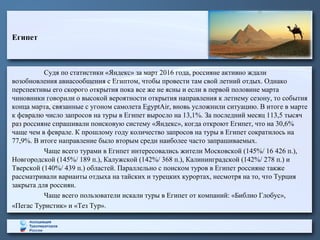 Египет
Судя по статистики «Яндекс» за март 2016 года, россияне активно ждали
возобновления авиасообщения с Египтом, чтобы провести там свой летний отдых. Однако
перспективы его скорого открытия пока все же не ясны и если в первой половине марта
чиновники говорили о высокой вероятности открытия направления к летнему сезону, то события
конца марта, связанные с угоном самолета EgyptAir, вновь усложнили ситуацию. В итоге в марте
к февралю число запросов на туры в Египет выросло на 13,1%. За последний месяц 113,5 тысяч
раз россияне спрашивали поисковую систему «Яндекс», когда откроют Египет, что на 30,6%
чаще чем в феврале. К прошлому году количество запросов на туры в Египет сократилось на
77,9%. В итоге направление было вторым среди наиболее часто запрашиваемых.
Чаще всего турами в Египет интересовались жители Московской (145%/ 16 426 п.),
Новгородской (145%/ 189 п.), Калужской (142%/ 368 п.), Калининградской (142%/ 278 п.) и
Тверской (140%/ 439 п.) областей. Параллельно с поиском туров в Египет россияне также
рассматривали варианты отдыха на тайских и турецких курортах, несмотря на то, что Турция
закрыта для россиян.
Чаще всего пользователи искали туры в Египет от компаний: «Библио Глобус»,
«Пегас Туристик» и «Тез Тур».
 