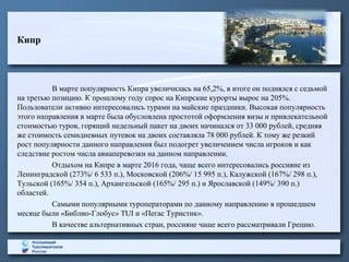 Кипр
В марте популярность Кипра увеличилась на 65,2%, в итоге он поднялся с седьмой
на третью позицию. К прошлому году спрос на Кипрские курорты вырос на 205%.
Пользователи активно интересовались турами на майские праздники. Высокая популярность
этого направления в марте была обусловлена простотой оформления визы и привлекательной
стоимостью туров, горящий недельный пакет на двоих начинался от 33 000 рублей, средняя
же стоимость семидневных путевок на двоих составляла 78 000 рублей. К тому же резкий
рост популярности данного направления был подогрет увеличением числа игроков и как
следствие ростом числа авиаперевозки на данном направлении.
Отдыхом на Кипре в марте 2016 года, чаще всего интересовались россияне из
Ленинградской (273%/ 6 533 п.), Московской (206%/ 15 995 п.), Калужской (167%/ 298 п.),
Тульской (165%/ 354 п.), Архангельской (165%/ 295 п.) и Ярославской (149%/ 390 п.)
областей.
Самыми популярными туроператорами по данному направлению в прошедшем
месяце были «Библио-Глобус» TUI и «Пегас Туристик».
В качестве альтернативных стран, россияне чаще всего рассматривали Грецию.
 