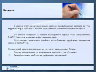 Введение
В данном отчете представлен анализ наиболее востребованных запросов на туры
за рубеж в марте 2016 года. Сведения предоставлены поисковой системой «Яндекс».
По данным «Яндекса», в течение исследуемого периода было зафиксировано
3 647 939 запросов пользователей на различные туры.
Цель анализа - определить, наиболее востребованные зарубежные направления
отдыха в марте 2016 г.
Предлагаемый вашему вниманию отчет состоит из двух основных блоков.
1) Долевое распределение по популярности запросов «туры в (страна)».
2) География десяти наиболее востребованных направлений.
 