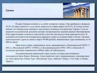 Греция
В марте Греция сохранила за собой четвертую строку. Она прибавила к февралю
23,2%. К марту прошлого года объем запросов по стране вырос на 65,3%. В летнем сезоне
именно это направление планирует предложить основную альтернативу Турции. Судя по
запросам пользователей, россияне активно интересовались акциями раннего бронирования,
благодаря которым стоимость пакетов без учета виз выглядела очень привлекательно. В
основном пользователей интересовали варианты туров на островах Крит и Родос. Средняя
цена недельных туров на двоих в марте 99 000 рублей, минимальные туры начинались от 43
000 на двоих.
Чаще всего страну запрашивали люди, проживающие в Ленинградской (204%/ 4
602 п.), Московской (203%/ 14 884 п.) и Калининградской (196%/ 249 п.) областей. В
остальных регионах повышенного affinity index не наблюдалось.
Альтернативными вариантами стран отдыха, которые рассматривали
пользователи были Кипр и Испания. Среди наиболее часто запрашиваемых туроператоров
по этой стране был «Пегас Тур» «Музенидис Тур», «Библио Глобус», «Тез Тур» и «Корал
Тревел».
 