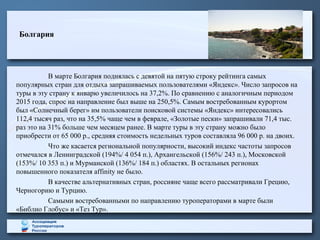 Болгария
В марте Болгария поднялась с девятой на пятую строку рейтинга самых
популярных стран для отдыха запрашиваемых пользователями «Яндекс». Число запросов на
туры в эту страну к январю увеличилось на 37,2%. По сравнению с аналогичным периодом
2015 года, спрос на направление был выше на 250,5%. Самым востребованным курортом
был «Солнечный берег» им пользователи поисковой системы «Яндекс» интересовались
112,4 тысяч раз, что на 35,5% чаще чем в феврале, «Золотые пески» запрашивали 71,4 тыс.
раз это на 31% больше чем месяцем ранее. В марте туры в эту страну можно было
приобрести от 65 000 р., средняя стоимость недельных туров составляла 96 000 р. на двоих.
Что же касается региональной популярности, высокий индекс частоты запросов
отмечался в Ленинградской (194%/ 4 054 п.), Архангельской (156%/ 243 п.), Московской
(153%/ 10 353 п.) и Мурманской (136%/ 184 п.) областях. В остальных регионах
повышенного показателя affinity не было.
В качестве альтернативных стран, россияне чаще всего рассматривали Грецию,
Черногорию и Турцию.
Самыми востребованными по направлению туроператорами в марте были
«Библио Глобус» и «Тез Тур».
 