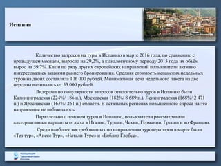 Испания
Количество запросов на туры в Испанию в марте 2016 года, по сравнению с
предыдущем месяцем, выросло на 29,2%, а к аналогичному периоду 2015 года их объём
вырос на 59,7%. Как и по ряду других европейских направлений пользователи активно
интересовались акциями раннего бронирования. Средняя стоимость испанских недельных
туров на двоих составляла 106 000 рублей. Минимальная цена недельного пакета на две
персоны начиналась от 53 000 рублей.
Лидерами по популярности запросов относительно туров в Испанию были
Калининградская (224%/ 186 п.), Московская (182%/ 8 689 п.), Ленинградская (168%/ 2 471
п.) и Ярославская (163%/ 261 п.) области. В остальных регионах повышенного спроса на это
направление не наблюдалось.
Параллельно с поиском туров в Испанию, пользователи рассматривали
альтернативные варианты отдыха в Италии, Турции, Чехии, Германии, Греции и во Франции.
Среди наиболее востребованных по направлению туроператоров в марте были
«Тез тур», «Анекс Тур», «Натали Турс» и «Библио Глобус».
 