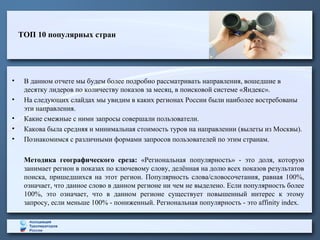 ТОП 10 популярных стран
• В данном отчете мы будем более подробно рассматривать направления, вошедшие в
десятку лидеров по количеству показов за месяц, в поисковой системе «Яндекс».
• На следующих слайдах мы увидим в каких регионах России были наиболее востребованы
эти направления.
• Какие смежные с ними запросы совершали пользователи.
• Какова была средняя и минимальная стоимость туров на направлении (вылеты из Москвы).
• Познакомимся с различными формами запросов пользователей по этим странам.
Методика географического среза: «Региональная популярность» - это доля, которую
занимает регион в показах по ключевому слову, делённая на долю всех показов результатов
поиска, пришедшихся на этот регион. Популярность слова/словосочетания, равная 100%,
означает, что данное слово в данном регионе ни чем не выделено. Если популярность более
100%, это означает, что в данном регионе существует повышенный интерес к этому
запросу, если меньше 100% - пониженный. Региональная популярность - это affinity index.
 