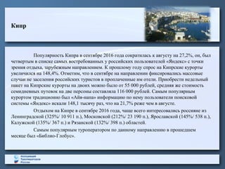 Кипр
Популярность Кипра в сентябре 2016 года сократилась к августу на 27,2%, он, был
четвертым в списке самых востребованных у российских пользователей «Яндекс» с точки
зрения отдыха, зарубежным направлением. К прошлому году спрос на Кипрские курорты
увеличился на 148,4%. Отметим, что в сентябре на направлении фиксировались массовые
случаи не заселения российских туристов в проплаченные им отели. Приобрести недельный
пакет на Кипрские курорты на двоих можно было от 55 000 рублей, средняя же стоимость
семидневных путевок на две персоны составляла 116 000 рублей. Самым популярным
курортом традиционно был «Айя-напа» информацию по нему пользователи поисковой
системы «Яндекс» искали 148,1 тысячу раз, что на 21,7% реже чем в августе.
Отдыхом на Кипре в сентябре 2016 года, чаще всего интересовались россияне из
Ленинградской (325%/ 10 911 п.), Московской (212%/ 23 190 п.), Ярославской (145%/ 538 п.),
Калужской (135%/ 367 п.) и Рязанской (132%/ 398 п.) областей.
Самым популярным туроператором по данному направлению в прошедшем
месяце был «Библио-Глобус».
 