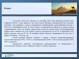 Египет
Согласно статистики «Яндекс» за сентябрь 2016 года, россияне активно ждут
открытие Египта, чтобы провести там свой отпуск. Интерес пользователей был подогрет
активным обсуждением в прессе возможности возобновления авиасообщения России с
Египтом в ближайший месяц. В итоге Египет в очередной раз вернулся в десятку самых
запрашиваемых стран для отдыха, правда пока только на седьмое место. В анализируемый
период число запросов по этой стране к августу увеличилось на 61,3%. К прошлому году
объём запросов упал на 81,3%. В сентябре курорт Хургаду запрашивали 62, тыс. раз, а
Шарм-Эль-Шейх – 42,4 тыс. раз.
Самый высокий уровень интереса к стране в августе продемонстрировали
жители Московской (187%/ 17 581 п.), Ленинградской (142%/ 5 242 п.) и Калужской (132%/
389 п.) областей.
Традиционно наиболее популярными туроператорами по направлению у
пользователей «Яндекс» были: «Библио-Глобус» и «Пегас Туристик».
 